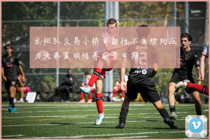 太阳队交易小桥可能性不高续约压力大弗莱明培养前景可期