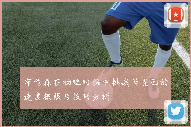 布伦森在物理对抗中挑战马克西的速度极限与技巧分析