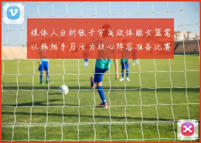 媒体人分析张子宇高效体能女篮需以韩旭李月汝为核心阵容准备比赛