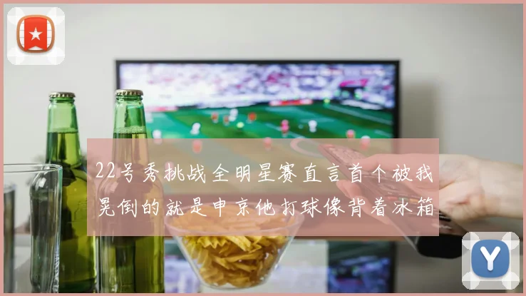 22号秀挑战全明星赛直言首个被我晃倒的就是申京他打球像背着冰箱一样笨重