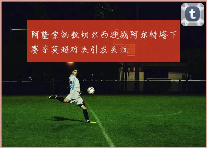 阿隆索执教切尔西迎战阿尔特塔下赛季英超对决引发关注