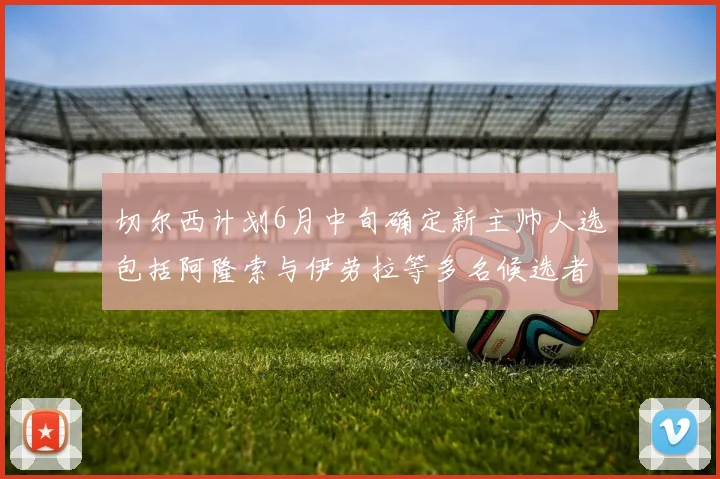 切尔西计划6月中旬确定新主帅人选包括阿隆索与伊劳拉等多名候选者
