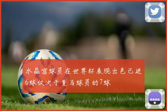 水晶宫球员在世界杯表现出色已进6球仅次于皇马球员的7球