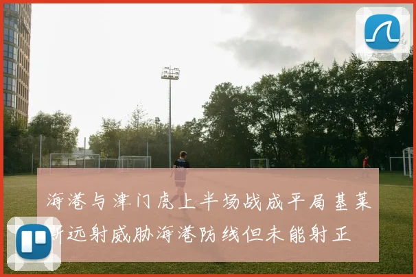 海港与津门虎上半场战成平局基莱斯远射威胁海港防线但未能射正