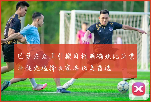 巴萨左后卫引援目标明确坎比亚索非优先选择坎塞洛仍是首选