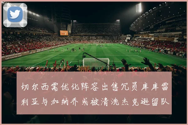 切尔西需优化阵容出售冗员库库雷利亚与加纳乔或被清洗杰克逊留队