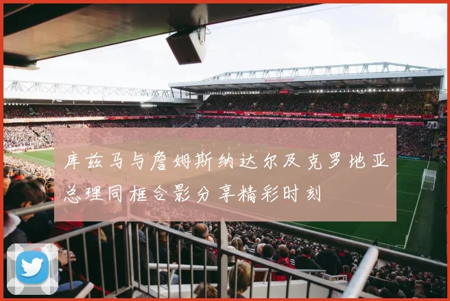 库兹马与詹姆斯纳达尔及克罗地亚总理同框合影分享精彩时刻