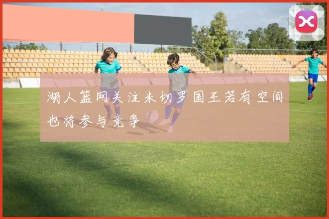 湖人篮网关注米切罗国王若有空间也将参与竞争
