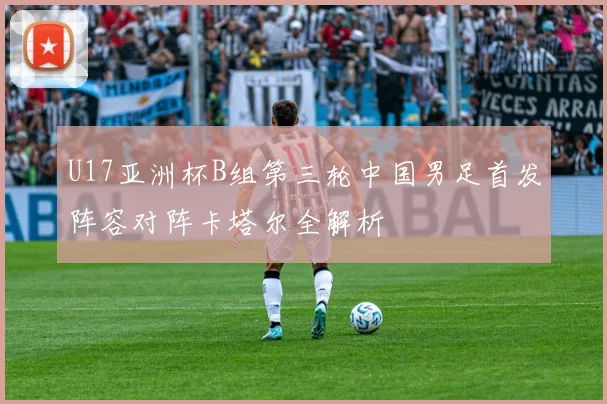 U17亚洲杯B组第三轮中国男足首发阵容对阵卡塔尔全解析