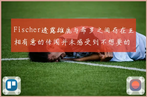 Fischer透露雄鹿与希罗之间存在互相有意的传闻并未感受到不想要的迹象