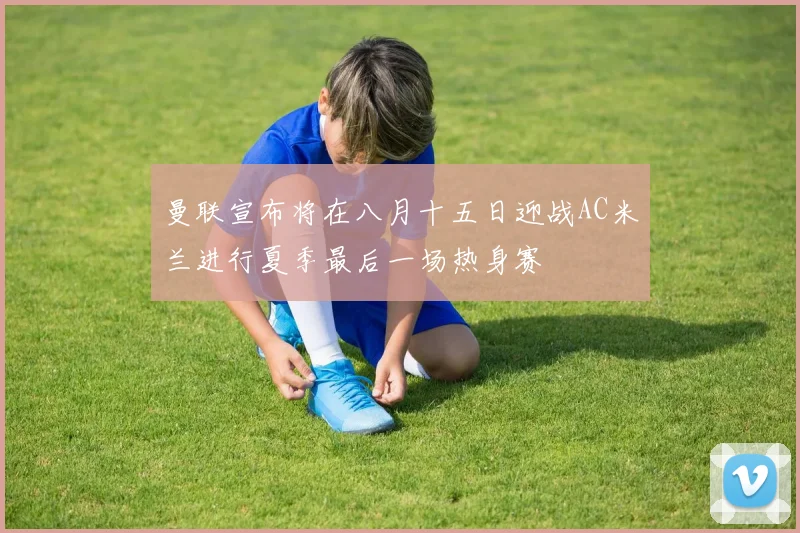 曼联宣布将在八月十五日迎战AC米兰进行夏季最后一场热身赛