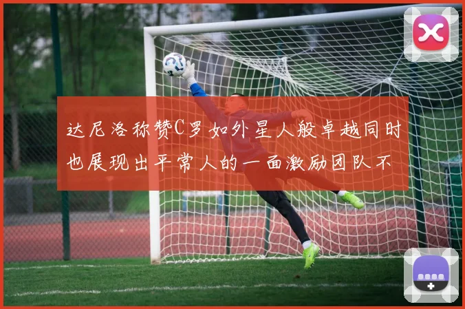 达尼洛称赞C罗如外星人般卓越同时也展现出平常人的一面激励团队不断进步