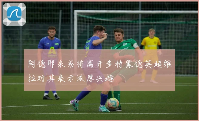 阿德耶米或将离开多特蒙德英超维拉对其表示浓厚兴趣