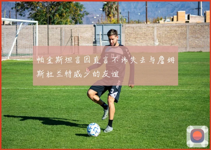 帕金斯坦言因直言不讳失去与詹姆斯杜兰特威少的友谊