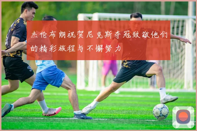 杰伦布朗祝贺尼克斯夺冠致敬他们的精彩旅程与不懈努力
