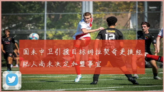国米中卫引援目标姆拉契奇更换经纪人尚未决定加盟事宜