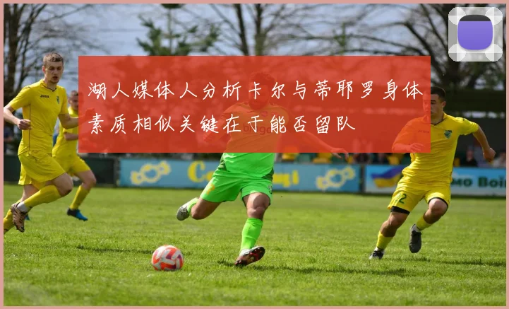 湖人媒体人分析卡尔与蒂耶罗身体素质相似关键在于能否留队