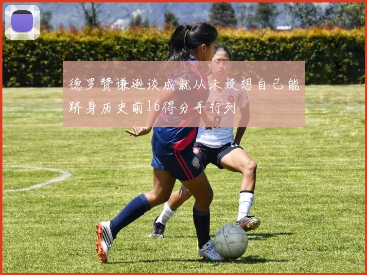 德罗赞谦逊谈成就从未设想自己能跻身历史前16得分手行列