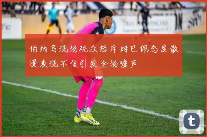 伯纳乌现场观众怒斥姆巴佩态度散漫表现不佳引发全场嘘声