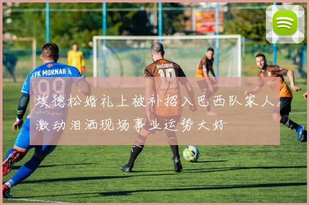 埃德松婚礼上被补招入巴西队家人激动泪洒现场事业运势大好