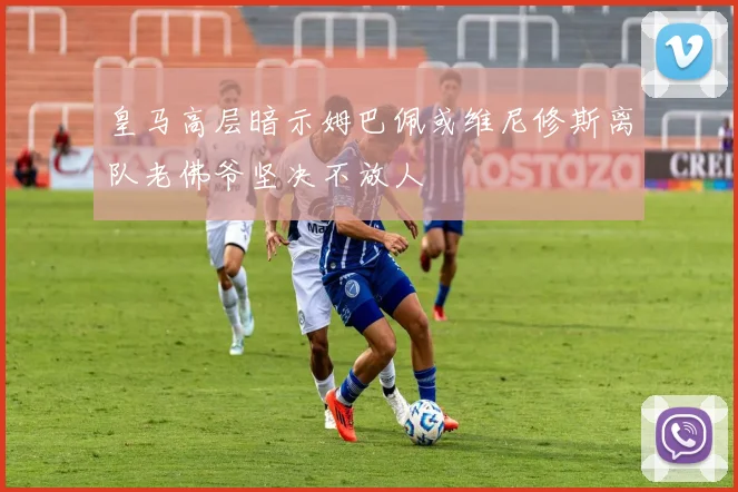 皇马高层暗示姆巴佩或维尼修斯离队老佛爷坚决不放人