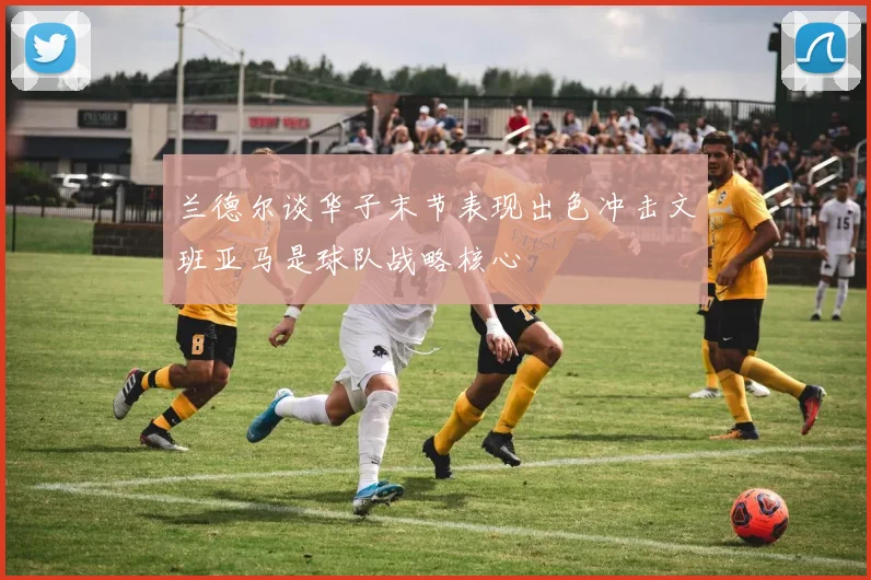 兰德尔谈华子末节表现出色冲击文班亚马是球队战略核心