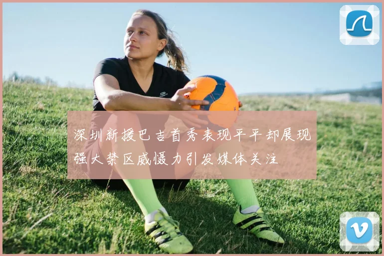 深圳新援巴吉首秀表现平平却展现强大禁区威慑力引发媒体关注
