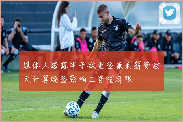 媒体人透露华子欲重签康利薪资按天计算晚签影响工资帽有限