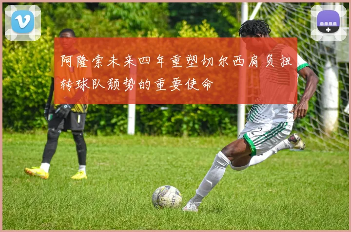 阿隆索未来四年重塑切尔西肩负扭转球队颓势的重要使命
